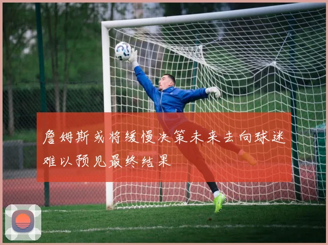 詹姆斯或将缓慢决策未来去向球迷难以预见最终结果