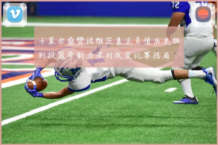 卡莱尔盛赞诺维茨基正负值历史级别投篮牵制力深刻改变比赛格局