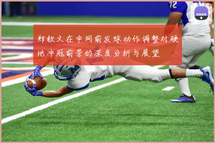 郑钦文在中网前发球动作调整对硬地冲冠前景的深度分析与展望