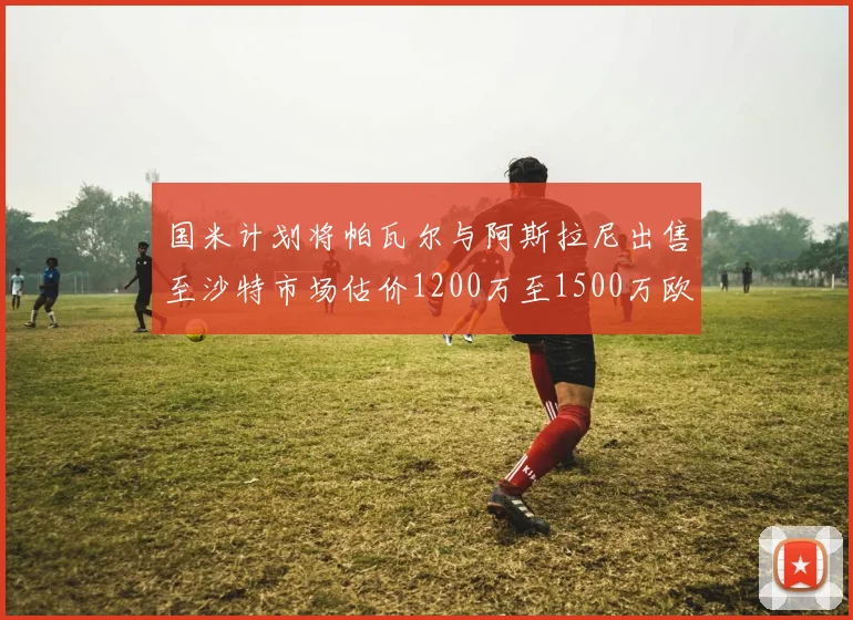 国米计划将帕瓦尔与阿斯拉尼出售至沙特市场估价1200万至1500万欧元