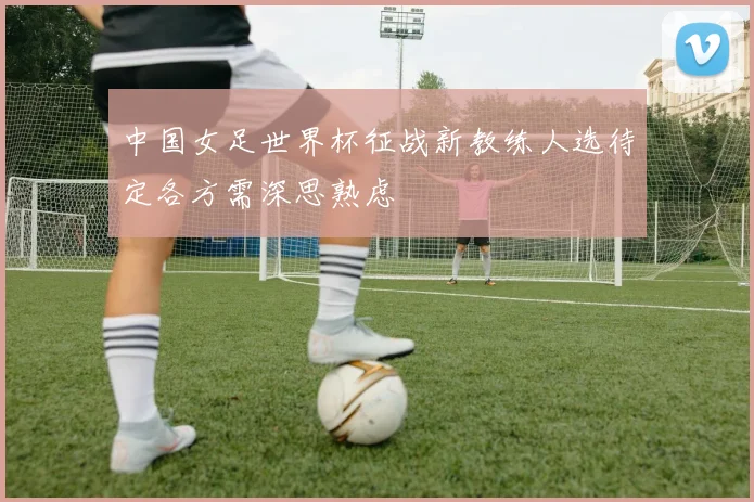中国女足世界杯征战新教练人选待定各方需深思熟虑