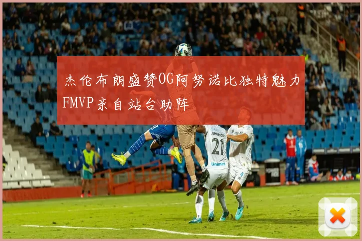 杰伦布朗盛赞OG阿努诺比独特魅力FMVP亲自站台助阵