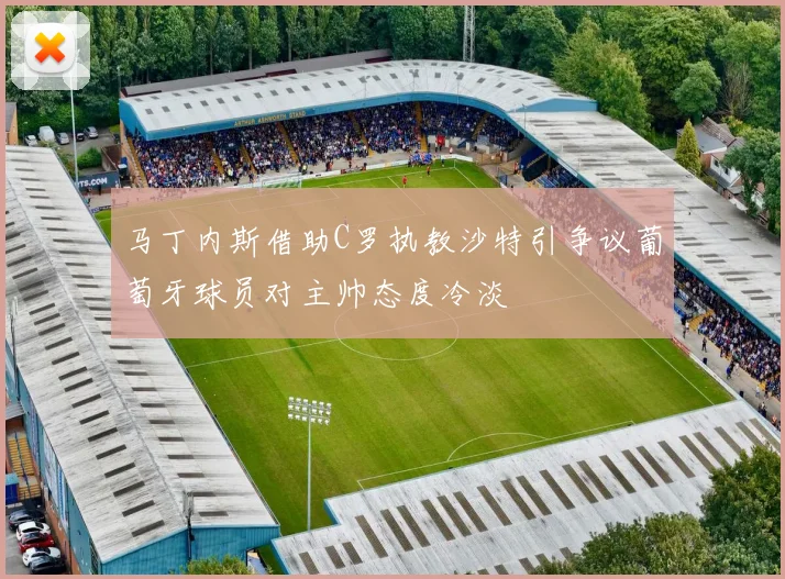 马丁内斯借助C罗执教沙特引争议葡萄牙球员对主帅态度冷淡