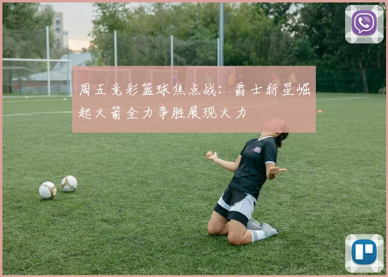 周五竞彩篮球焦点战：爵士新星崛起火箭全力争胜展现火力