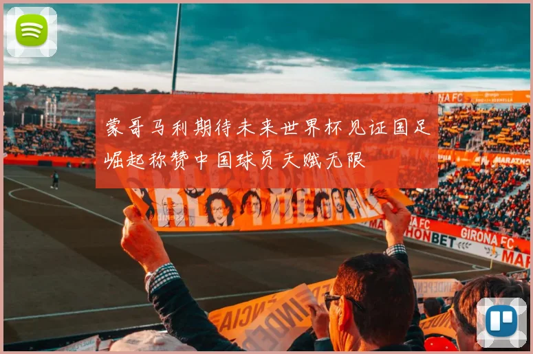 蒙哥马利期待未来世界杯见证国足崛起称赞中国球员天赋无限