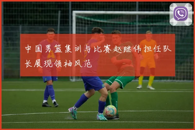 中国男篮集训与比赛赵继伟担任队长展现领袖风范