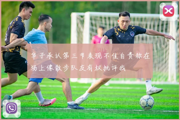 华子承认第三节表现不佳自责称在场上像散步队友有权批评我