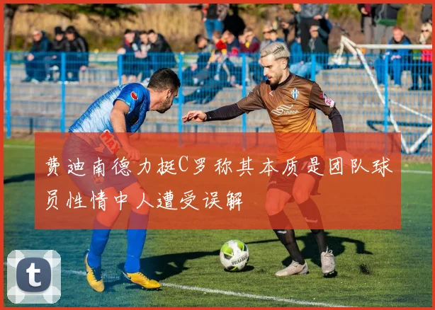 费迪南德力挺C罗称其本质是团队球员性情中人遭受误解