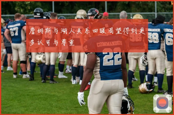 詹姆斯与湖人关系回暖渴望得到更多认可与尊重