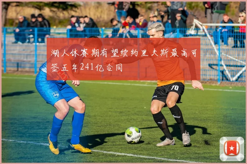 湖人休赛期有望续约里夫斯最高可签五年241亿合同