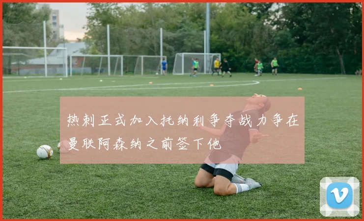 热刺正式加入托纳利争夺战力争在曼联阿森纳之前签下他