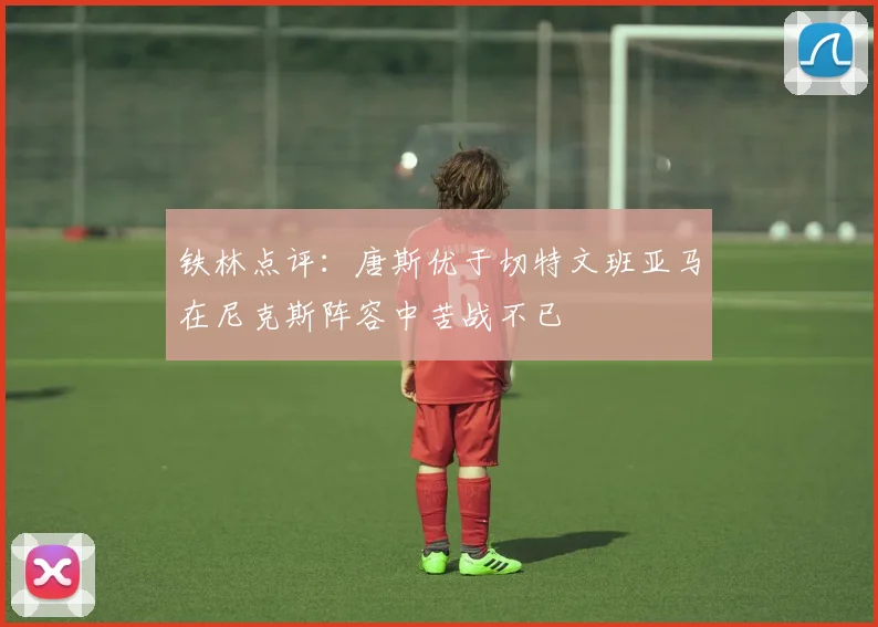 铁林点评：唐斯优于切特文班亚马在尼克斯阵容中苦战不已
