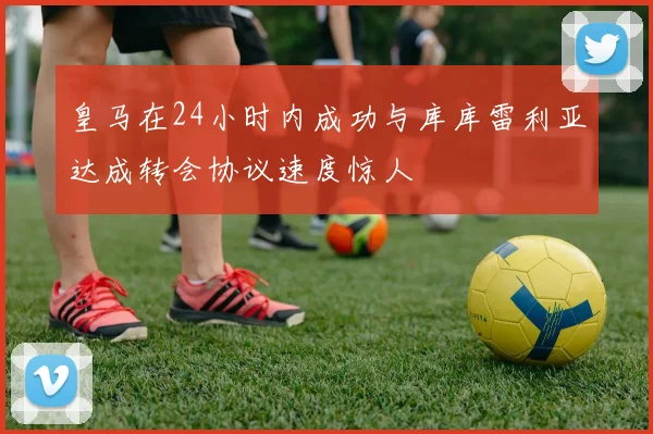 皇马在24小时内成功与库库雷利亚达成转会协议速度惊人