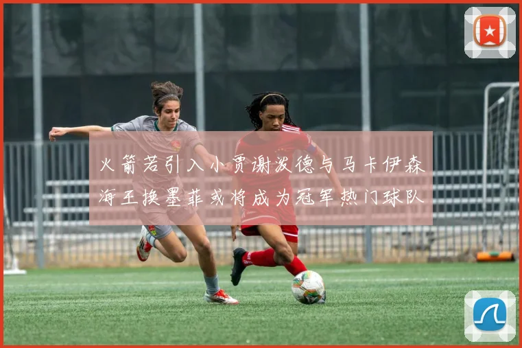 火箭若引入小贾谢泼德与马卡伊森海王换墨菲或将成为冠军热门球队