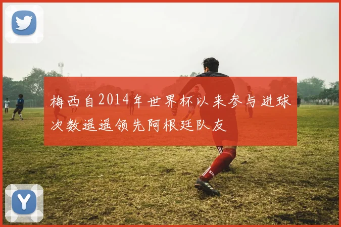 梅西自2014年世界杯以来参与进球次数遥遥领先阿根廷队友