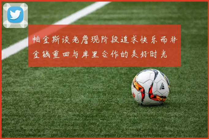 帕金斯谈老詹现阶段追求快乐而非金钱重回与库里合作的美好时光