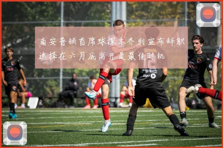 南安普顿首席球探本乔利宣布辞职选择在六月底离开是最佳时机