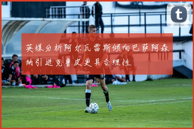英媒分析阿尔瓦雷斯倾向巴萨阿森纳引进克鲁皮更具合理性