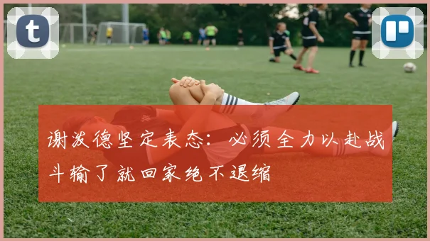 谢泼德坚定表态：必须全力以赴战斗输了就回家绝不退缩