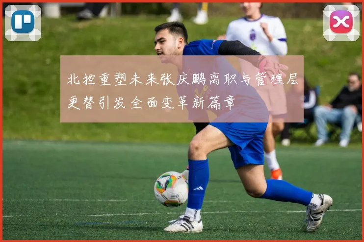 北控重塑未来张庆鹏离职与管理层更替引发全面变革新篇章