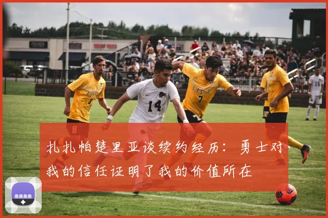 扎扎帕楚里亚谈续约经历：勇士对我的信任证明了我的价值所在