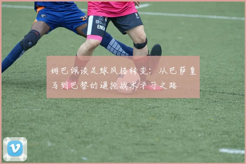 姆巴佩谈足球风格转变：从巴萨皇马到巴黎的逼抢战术学习之路