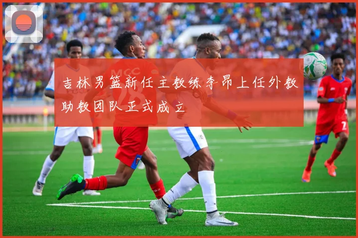 吉林男篮新任主教练李昂上任外教助教团队正式成立