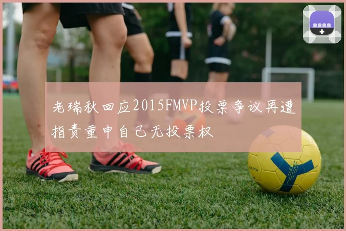 老瑞秋回应2015FMVP投票争议再遭指责重申自己无投票权
