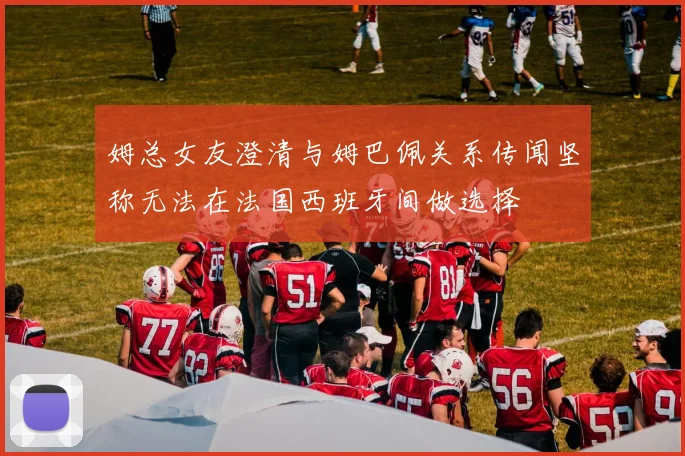 姆总女友澄清与姆巴佩关系传闻坚称无法在法国西班牙间做选择