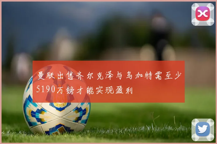 曼联出售齐尔克泽与乌加特需至少5190万镑才能实现盈利