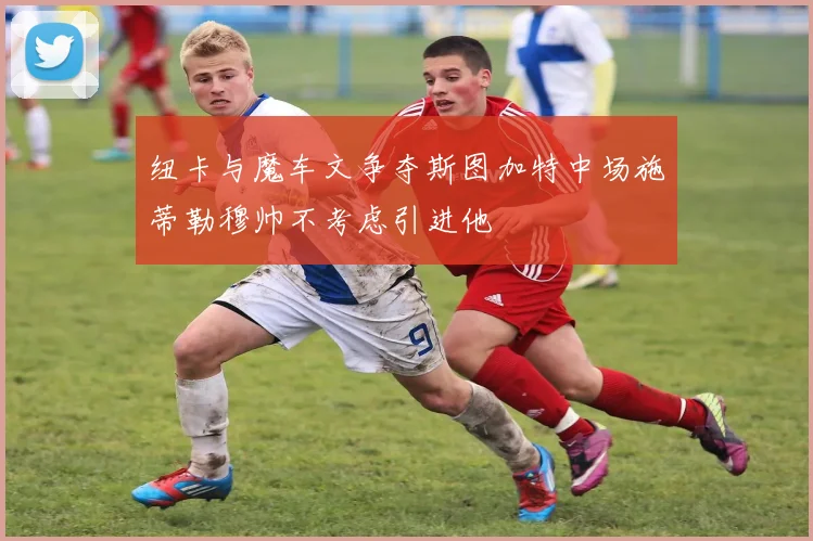 纽卡与魔车文争夺斯图加特中场施蒂勒穆帅不考虑引进他