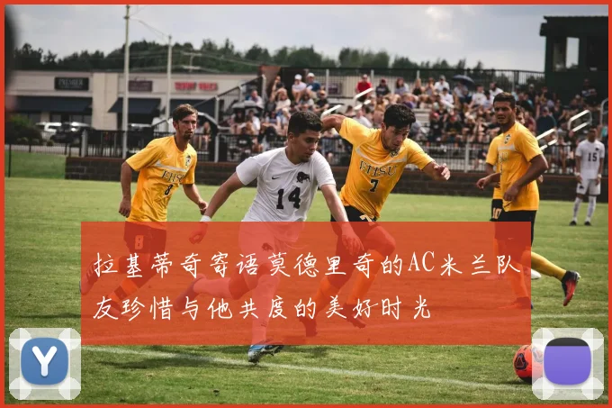 拉基蒂奇寄语莫德里奇的AC米兰队友珍惜与他共度的美好时光