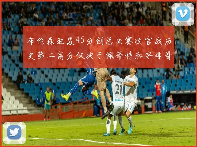 布伦森狂轰45分创总决赛收官战历史第二高分仅次于佩蒂特和字母哥