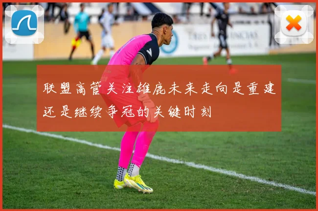 联盟高管关注雄鹿未来走向是重建还是继续争冠的关键时刻