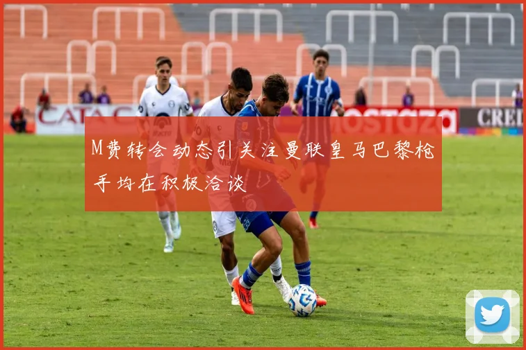 M费转会动态引关注曼联皇马巴黎枪手均在积极洽谈