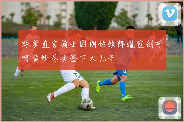 球爹直言骑士因朗佐缺阵遭重创呼吁黄蜂尽快签下大儿子